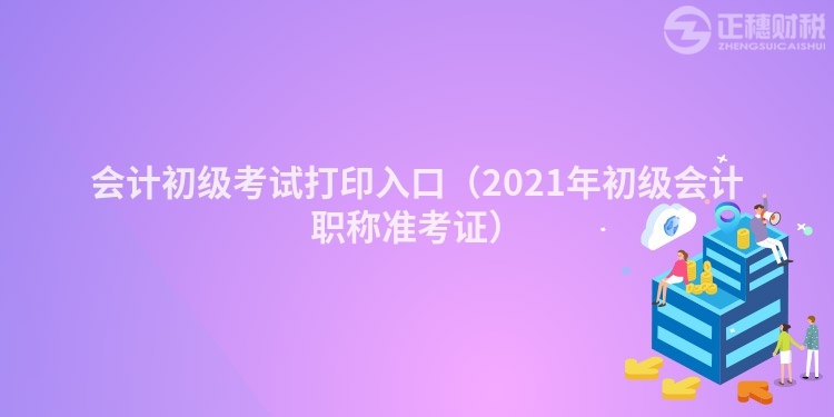 会计初级考试打印入口（2021年初级会计职称准考证）