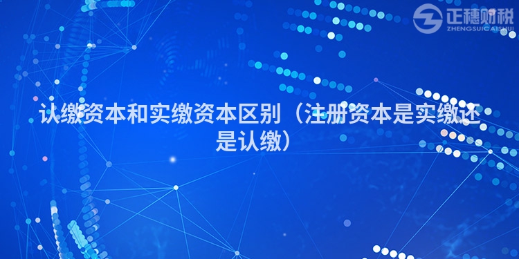 认缴资本和实缴资本区别(注册资本是实缴还是认缴)