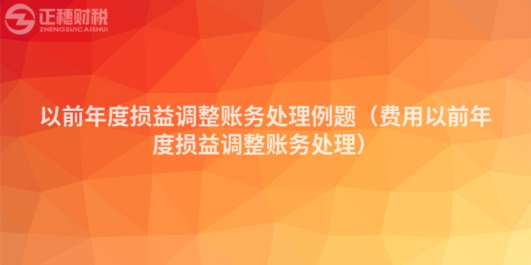 以前年度损益调整账务处理例题（费用以前年度损益调整账务处理）