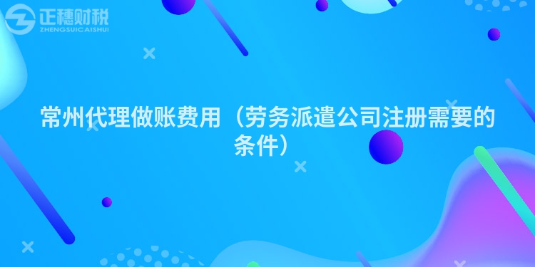 常州代理做账费用(劳务派遣公司注册需要的条件)