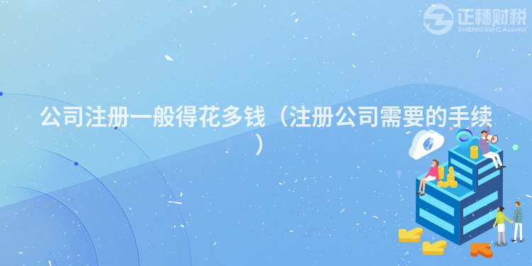 公司注册一般得花多钱(注册公司需要的手续)