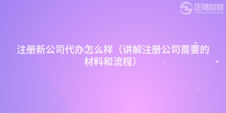 注册新公司代办怎么样(讲解注册公司需要的材料和流程)
