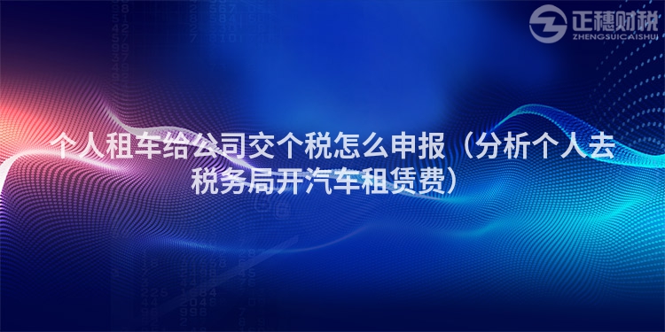 个人租车给公司交个税怎么申报（分析个人去税务局开汽车租赁费）