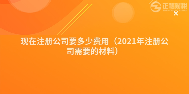 现在注册公司要多少费用（2021年注册公司需要的材料）